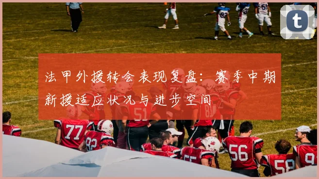 法甲外援转会表现复盘：赛季中期新援适应状况与进步空间